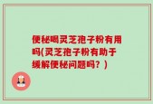 便秘喝灵芝孢子粉有用吗(灵芝孢子粉有助于缓解便秘问题吗？)