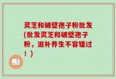 灵芝和破壁孢子粉批发(批发灵芝和破壁孢子粉，滋补养生不容错过！)
