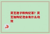 灵芝孢子粉枸杞茶？灵芝加枸杞泡水有什么功效