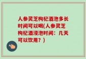 人参灵芝枸杞酒泡多长时间可以喝(人参灵芝枸杞酒浸泡时间：几天可以饮用？)