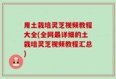 用土栽培灵芝视频教程大全(全网最详细的土栽培灵芝视频教程汇总)