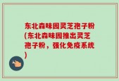 东北森味园灵芝孢子粉(东北森味园推出灵芝孢子粉，强化免疫系统)