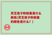 灵芝孢子粉胶囊是什么颜色(灵芝孢子粉胶囊的颜色是什么？)