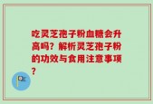 吃灵芝孢子粉血糖会升高吗？解析灵芝孢子粉的功效与食用注意事项？