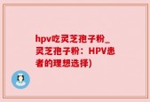 hpv吃灵芝孢子粉_灵芝孢子粉：HPV患者的理想选择)