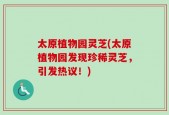 太原植物园灵芝(太原植物园发现珍稀灵芝，引发热议！)