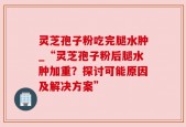 灵芝孢子粉吃完腿水肿_“灵芝孢子粉后腿水肿加重？探讨可能原因及解决方案”