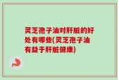 灵芝孢子油对肝脏的好处有哪些(灵芝孢子油有益于肝脏健康)