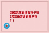 到底灵芝有没有孢子粉(灵芝是否含有孢子粉？)