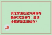 灵芝常温还是冷藏保存最好(灵芝保存：应该冷藏还是常温储存？