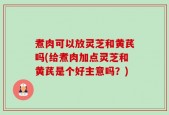 煮肉可以放灵芝和黄芪吗(给煮肉加点灵芝和黄芪是个好主意吗？)