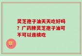 灵芝孢子油天天吃好吗？广药牌灵芝孢子油可不可以连续吃
