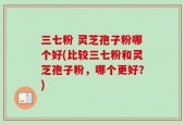三七粉 灵芝孢子粉哪个好(比较三七粉和灵芝孢子粉，哪个更好？)