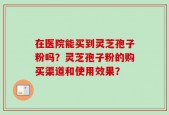 在医院能买到灵芝孢子粉吗？灵芝孢子粉的购买渠道和使用效果？