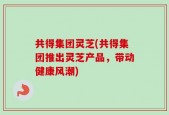 共得集团灵芝(共得集团推出灵芝产品，带动健康风潮)