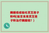 胰腺癌症能吃灵芝孢子粉吗(能否食用灵芝孢子粉治疗胰腺癌？)