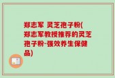 郑志军 灵芝孢子粉(郑志军教授推荐的灵芝孢子粉-强效养生保健品)