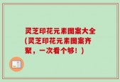 灵芝印花元素图案大全(灵芝印花元素图案齐聚，一次看个够！)