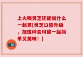 上火喝灵芝还能加什么一起煮(灵芝口感升级，加这种食材熬一起简单又美味！)