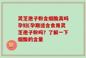 灵芝孢子粉含烟酸高吗孕妇(孕期适合食用灵芝孢子粉吗？了解一下烟酸的含量