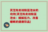 灵芝陈皮绞股蓝泡水的功效(灵芝陈皮绞股蓝泡水：缓解压力、改善睡眠的健康饮品)