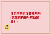 什么树的灵芝都能喝吗(灵芝树的茶叶有益健康？)
