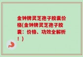 金钟牌灵芝孢子胶囊价格(金钟牌灵芝孢子胶囊：价格、功效全解析！)