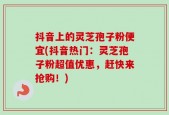 抖音上的灵芝孢子粉便宜(抖音热门：灵芝孢子粉超值优惠，赶快来抢购！)