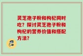 灵芝孢子粉和枸杞同时吃？探讨灵芝孢子粉和枸杞的营养价值和搭配方法？