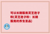 可以长期服用灵芝孢子粉(灵芝孢子粉：长期服用的养生圣品)