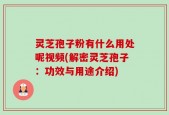 灵芝孢子粉有什么用处呢视频(解密灵芝孢子：功效与用途介绍)