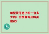 破壁灵芝孢子粉一包多少钱？价格查询及购买建议？