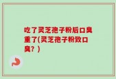 吃了灵芝孢子粉后口臭重了(灵芝孢子粉致口臭？)