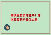 康琪壹佰灵芝孢子？康琪壹佰的产品怎么样