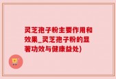 灵芝孢子粉主要作用和效果_灵芝孢子粉的显著功效与健康益处)