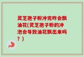 灵芝孢子粉冲完咋会飘油花(灵芝孢子粉的冲泡会导致油花飘出来吗？)