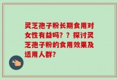 灵芝孢子粉长期食用对女性有益吗？？探讨灵芝孢子粉的食用效果及适用人群？