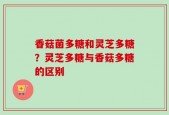 香菇菌多糖和灵芝多糖？灵芝多糖与香菇多糖的区别