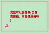 灵芝可以煲莲藕(灵芝煲莲藕，享受健康美味)