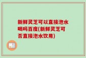 新鲜灵芝可以直接泡水喝吗百度(新鲜灵芝可否直接泡水饮用)