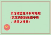 灵芝破壁孢子粉对癌症(灵芝壳裂纳米孢子粉：抗癌之神奇)