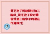灵芝孢子粉能降甘油三酯吗_灵芝孢子粉对降低甘油三酯水平的潜在作用探讨)