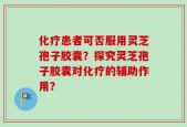 化疗患者可否服用灵芝孢子胶囊？探究灵芝孢子胶囊对化疗的辅助作用？