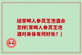 经常喝人参灵芝泡酒会怎样(常喝人参灵芝泡酒对身体有何好处？)