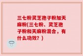 三七粉灵芝孢子粉加天麻粉(三七粉、灵芝孢子粉和天麻粉混合，有什么功效？)