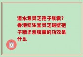 道水源灵芝孢子胶囊？香港懿生堂灵芝破壁孢子精华素胶囊的功效是什么