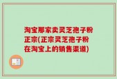 淘宝那家卖灵芝孢子粉正宗(正宗灵芝孢子粉在淘宝上的销售渠道)