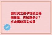 国际灵芝孢子粉的正确服用量，你知道多少？点击揭晓真实效果
