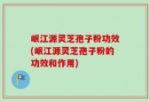 岷江源灵芝孢子粉功效(岷江源灵芝孢子粉的功效和作用)