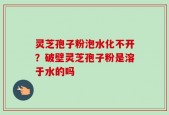 灵芝孢子粉泡水化不开？破壁灵芝孢子粉是溶于水的吗